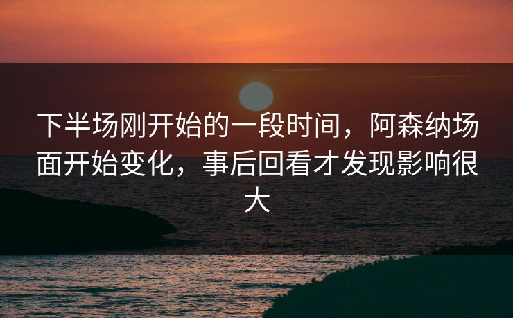 下半场刚开始的一段时间，阿森纳场面开始变化，事后回看才发现影响很大