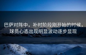 巴萨对阵中，补时阶段刚开始的时候，球员心态出现明显波动逐步显现