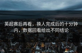 英超赛后再看，换人完成后的十分钟内，数据回看给出不同结论