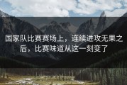国家队比赛赛场上，连续进攻无果之后，比赛味道从这一刻变了