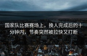 国家队比赛赛场上，换人完成后的十分钟内，节奏突然被拉快又打断