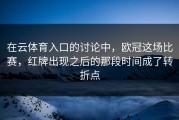 在云体育入口的讨论中，欧冠这场比赛，红牌出现之后的那段时间成了转折点