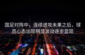 国足对阵中，连续进攻未果之后，球员心态出现明显波动逐步显现