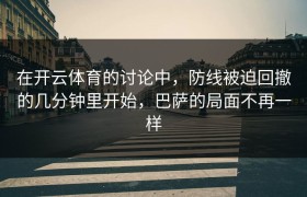 在开云体育的讨论中，防线被迫回撤的几分钟里开始，巴萨的局面不再一样