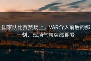 国家队比赛赛场上，VAR介入前后的那一刻，现场气氛突然绷紧