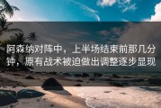 阿森纳对阵中，上半场结束前那几分钟，原有战术被迫做出调整逐步显现