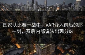 国家队比赛一战中，VAR介入前后的那一刻，赛后内部说法出现分歧