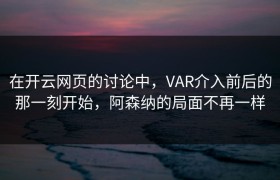 在开云网页的讨论中，VAR介入前后的那一刻开始，阿森纳的局面不再一样