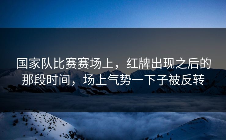 国家队比赛赛场上，红牌出现之后的那段时间，场上气势一下子被反转