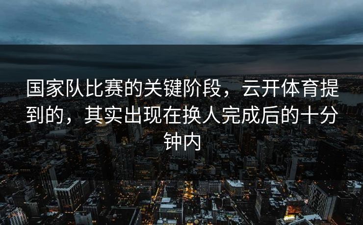 国家队比赛的关键阶段，云开体育提到的，其实出现在换人完成后的十分钟内