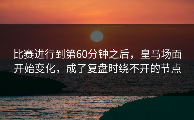 比赛进行到第60分钟之后，皇马场面开始变化，成了复盘时绕不开的节点