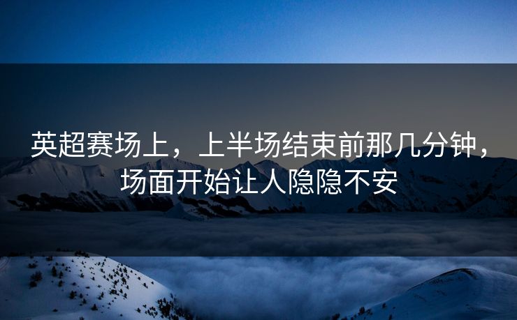 英超赛场上，上半场结束前那几分钟，场面开始让人隐隐不安