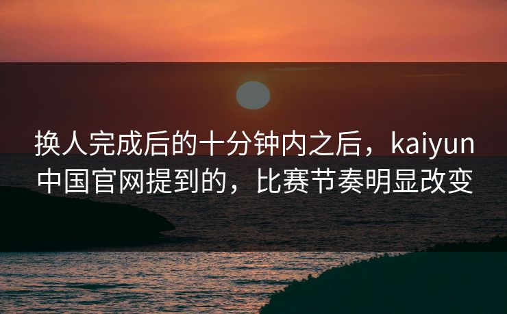 换人完成后的十分钟内之后，kaiyun中国官网提到的，比赛节奏明显改变