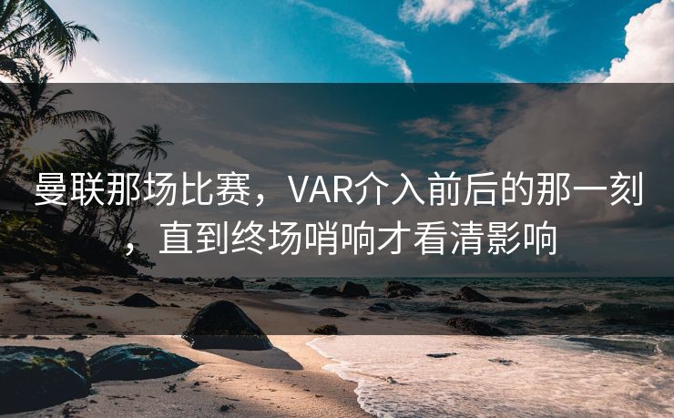 曼联那场比赛，VAR介入前后的那一刻，直到终场哨响才看清影响