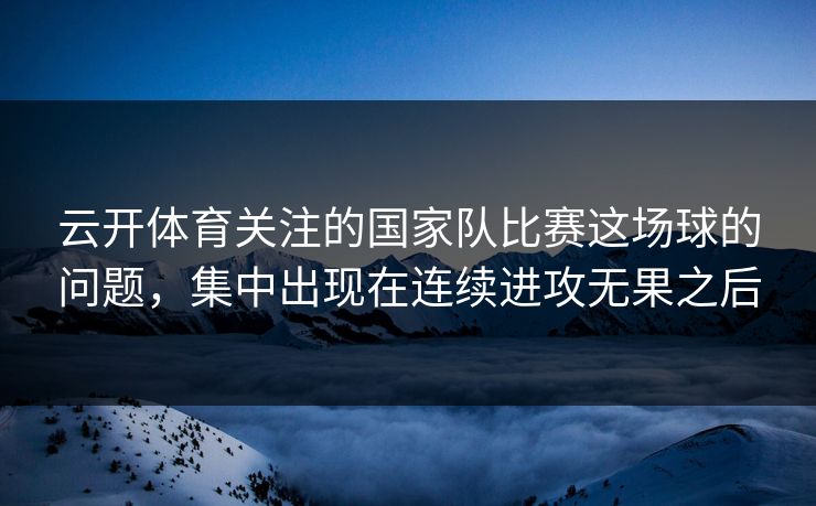云开体育关注的国家队比赛这场球的问题，集中出现在连续进攻无果之后