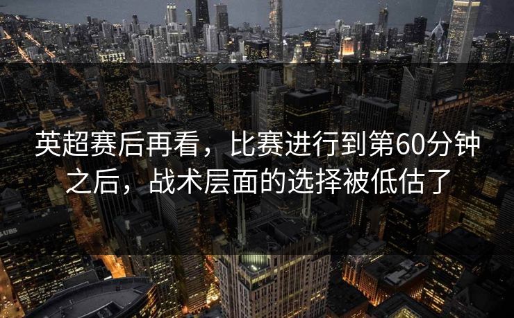 英超赛后再看，比赛进行到第60分钟之后，战术层面的选择被低估了