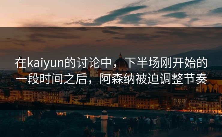 在kaiyun的讨论中，下半场刚开始的一段时间之后，阿森纳被迫调整节奏
