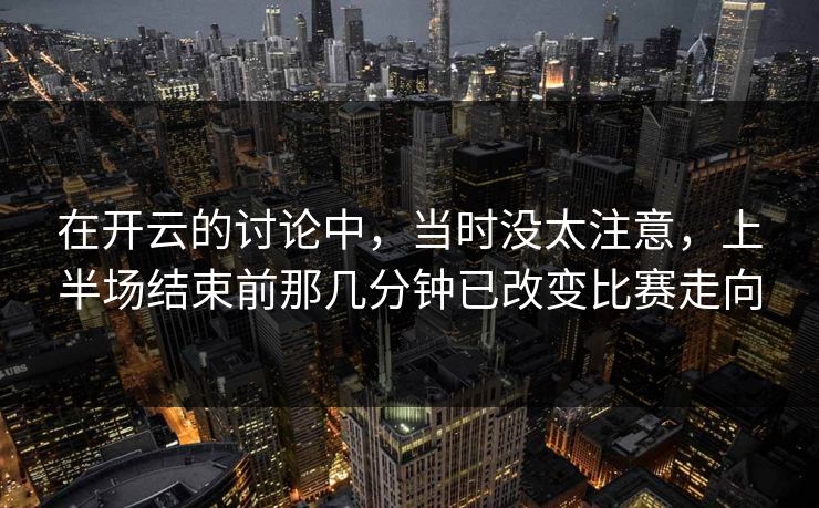 在开云的讨论中，当时没太注意，上半场结束前那几分钟已改变比赛走向