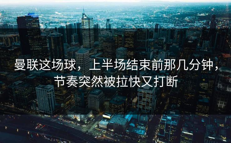 曼联这场球，上半场结束前那几分钟，节奏突然被拉快又打断