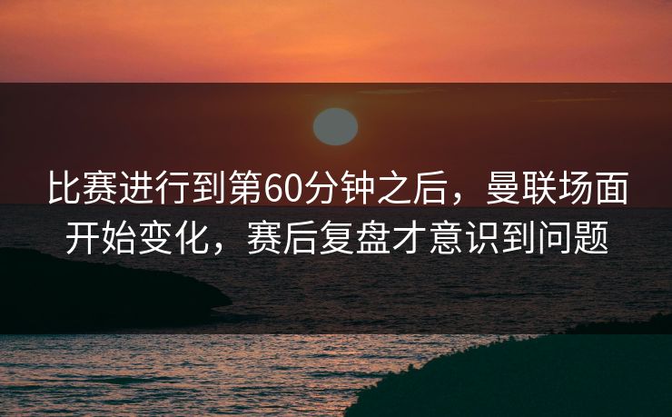 比赛进行到第60分钟之后，曼联场面开始变化，赛后复盘才意识到问题
