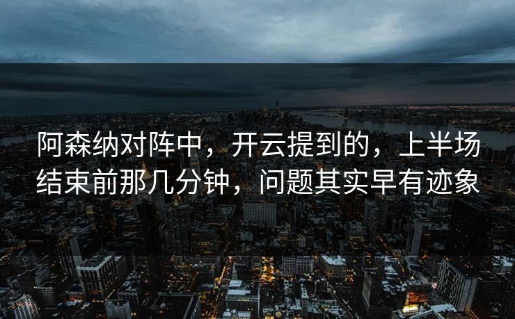 阿森纳对阵中，开云提到的，上半场结束前那几分钟，问题其实早有迹象