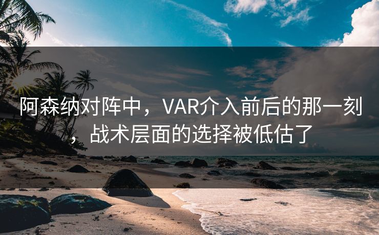 阿森纳对阵中，VAR介入前后的那一刻，战术层面的选择被低估了