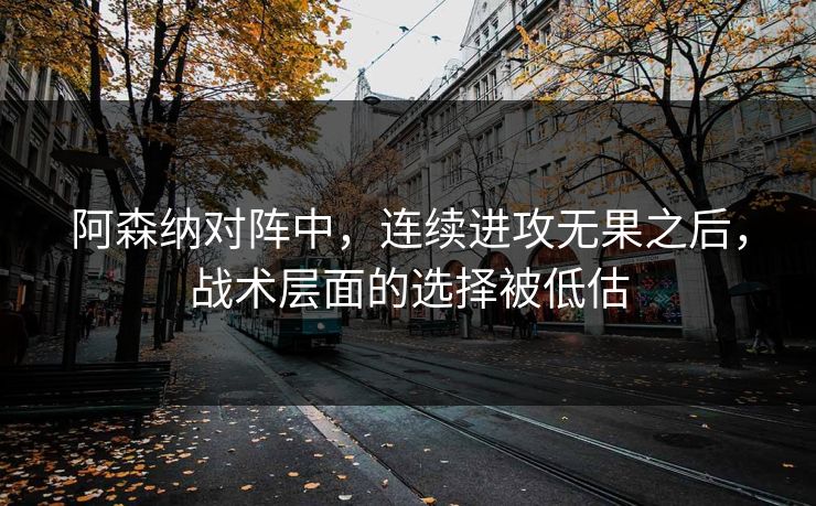 阿森纳对阵中，连续进攻无果之后，战术层面的选择被低估
