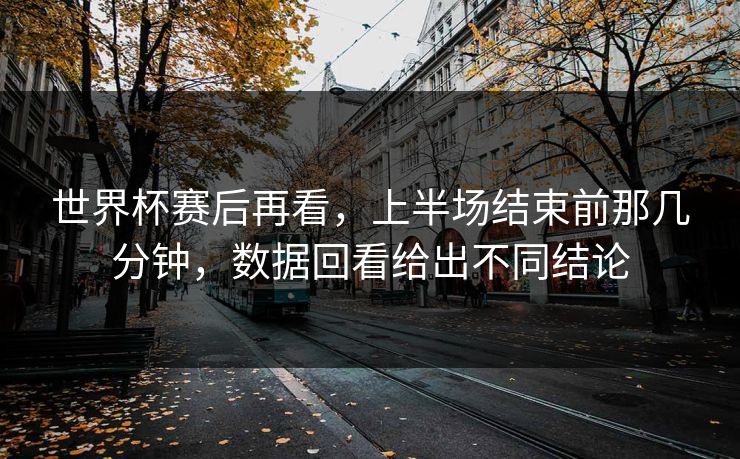 世界杯赛后再看，上半场结束前那几分钟，数据回看给出不同结论