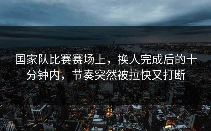 国家队比赛赛场上，换人完成后的十分钟内，节奏突然被拉快又打断