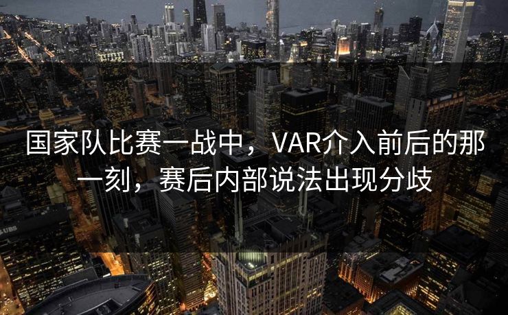 国家队比赛一战中，VAR介入前后的那一刻，赛后内部说法出现分歧