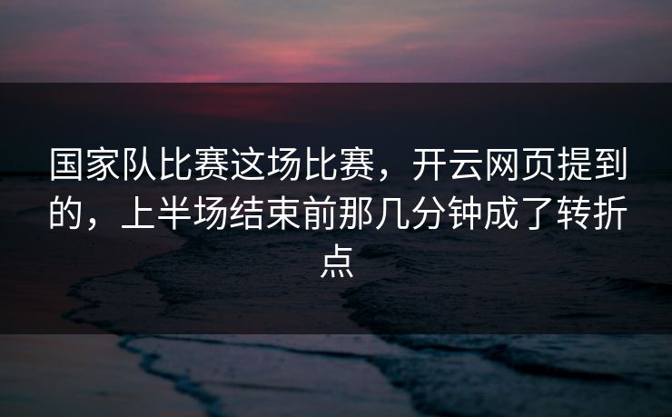 国家队比赛这场比赛，开云网页提到的，上半场结束前那几分钟成了转折点