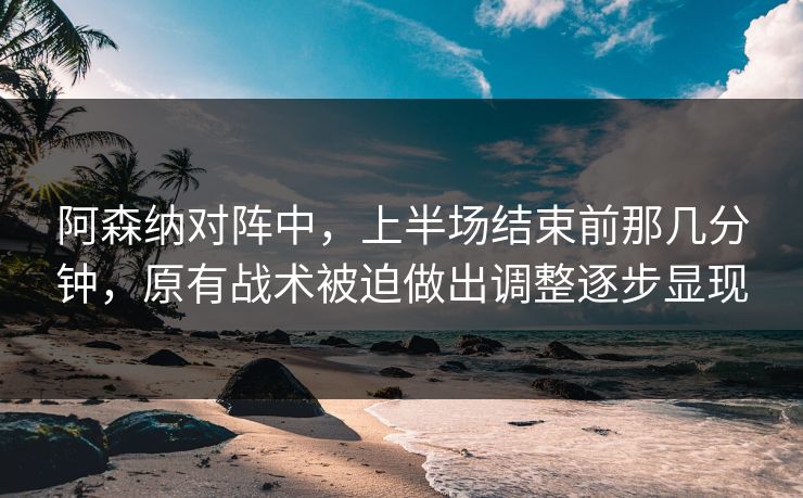 阿森纳对阵中，上半场结束前那几分钟，原有战术被迫做出调整逐步显现