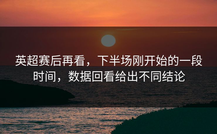 英超赛后再看，下半场刚开始的一段时间，数据回看给出不同结论
