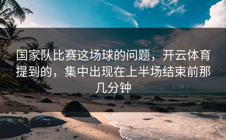 国家队比赛这场球的问题，开云体育提到的，集中出现在上半场结束前那几分钟